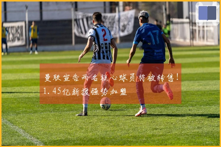 曼联宣告两名核心球员将被转售！1.45亿新援强势加盟