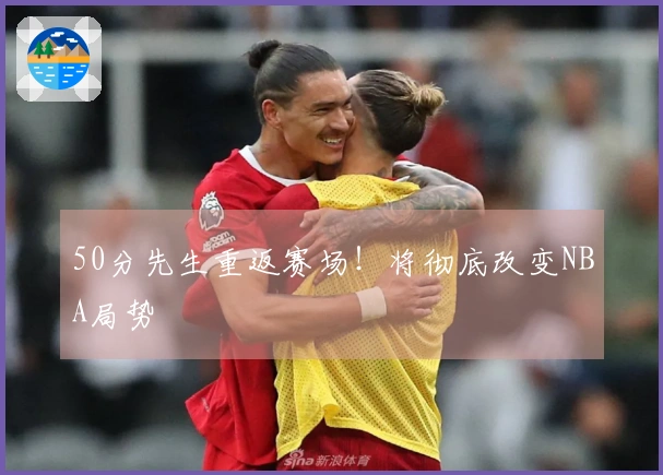 50分先生重返赛场！将彻底改变NBA局势