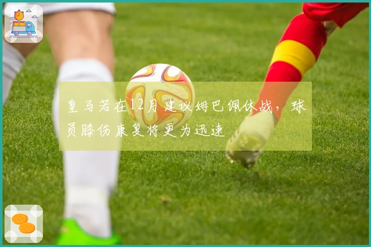 皇马若在12月建议姆巴佩休战，球员膝伤康复将更为迅速