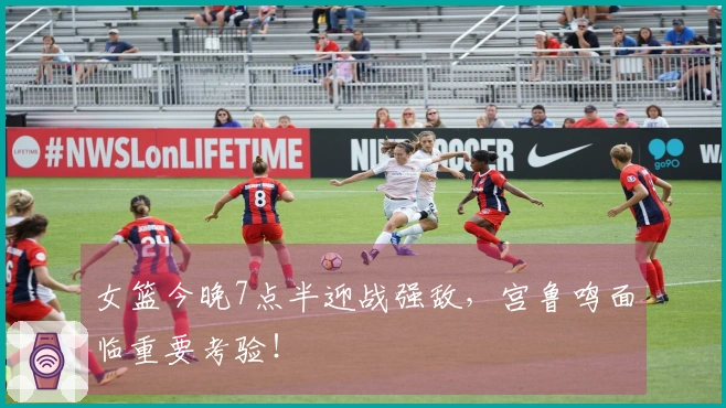 女篮今晚7点半迎战强敌，宫鲁鸣面临重要考验！