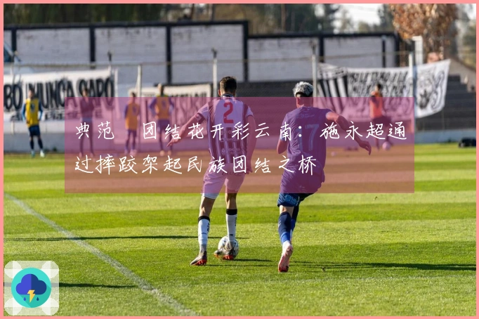 典范•团结花开彩云南：施永超通过摔跤架起民族团结之桥