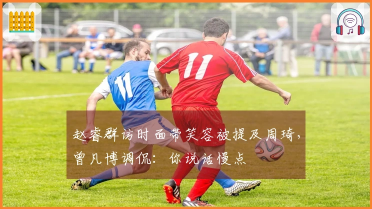 赵睿群访时面带笑容被提及周琦，曾凡博调侃：你说话慢点