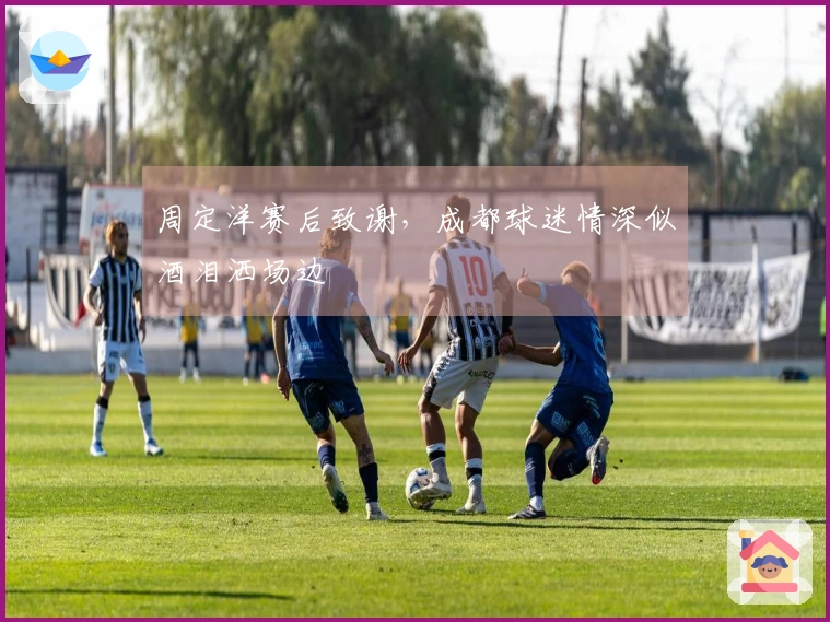 周定洋赛后致谢，成都球迷情深似酒泪洒场边