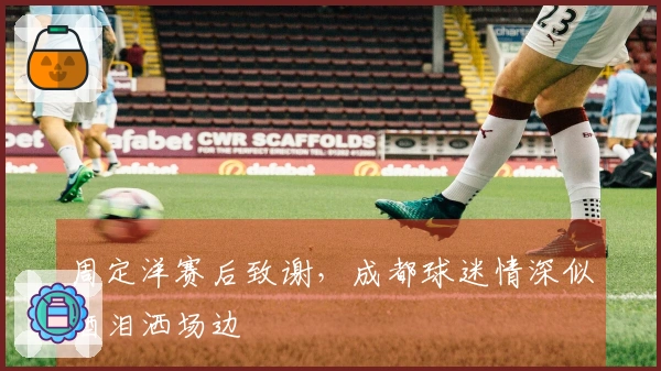 周定洋赛后致谢，成都球迷情深似酒泪洒场边