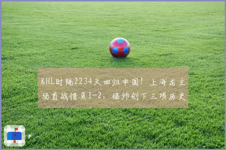 KHL时隔2234天回归中国！上海龙主场首战惜负1-2，福帅创下三项历史纪录