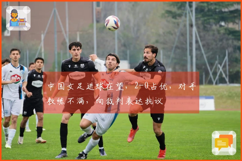 中国女足进球在望，2-0占优，对手教练不满，向裁判表达抗议