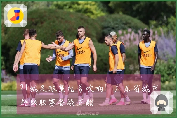 21城足球集结号吹响！广东省城市超级联赛备战正酣