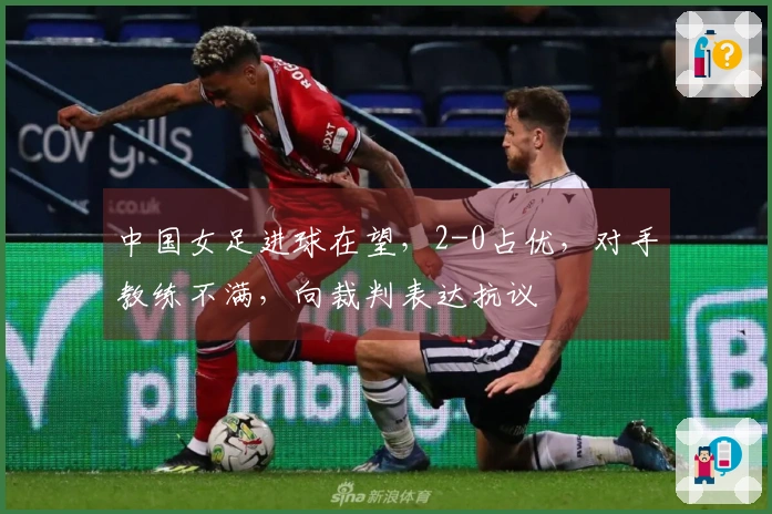 中国女足进球在望，2-0占优，对手教练不满，向裁判表达抗议