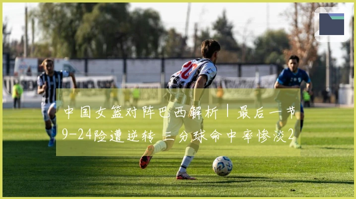中国女篮对阵巴西解析｜最后一节9-24险遭逆转 三分球命中率惨淡28投5中 罚球表现优异29罚12中