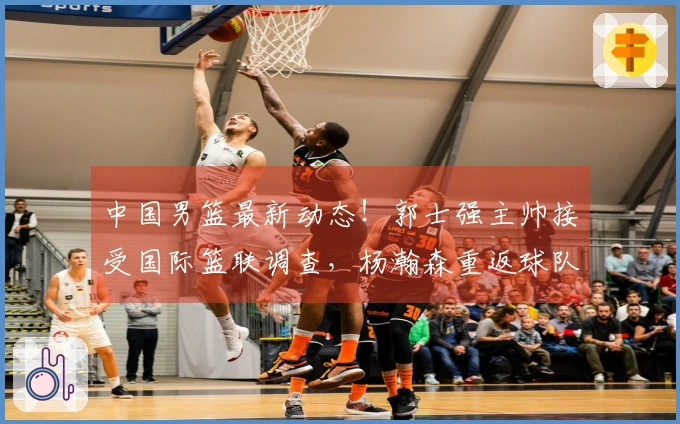 中国男篮最新动态！郭士强主帅接受国际篮联调查，杨瀚森重返球队