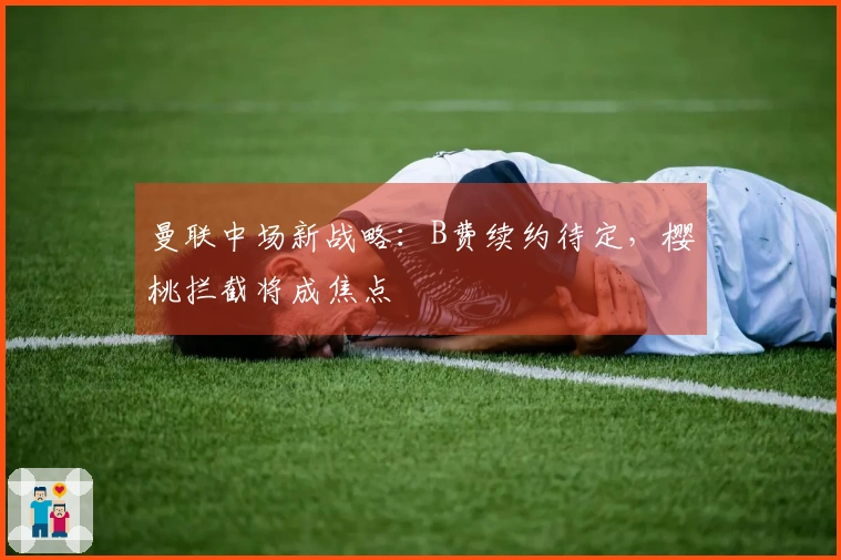 曼联中场新战略：B费续约待定，樱桃拦截将成焦点