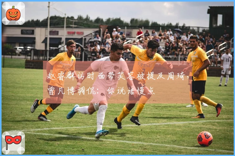 赵睿群访时面带笑容被提及周琦，曾凡博调侃：你说话慢点