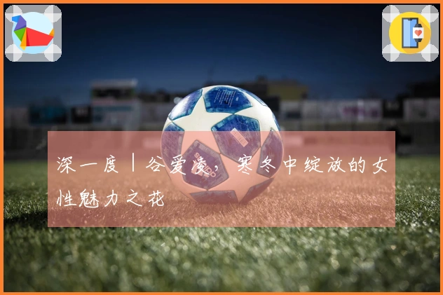 深一度｜谷爱凌，寒冬中绽放的女性魅力之花
