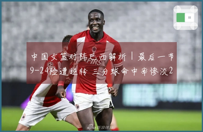中国女篮对阵巴西解析｜最后一节9-24险遭逆转 三分球命中率惨淡28投5中 罚球表现优异29罚12中