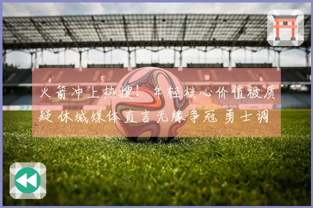 火箭冲上热搜！年轻核心价值被质疑 休城媒体直言无缘争冠 勇士调侃