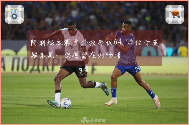 阿利松本赛季扑救率仅64.9%位于英超末尾，仍愿留在利物浦