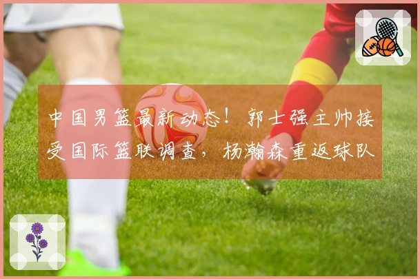 中国男篮最新动态！郭士强主帅接受国际篮联调查，杨瀚森重返球队