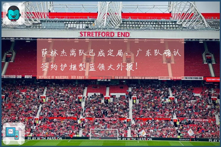 萨林杰离队已成定局，广东队确认签约护框型蓝领大外援！